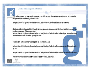 En relación a la expedición de certificados, le recomendamos el tutorial
disponible en la siguiente URL:

https://ws024.juntadeandalucia.es/cursoCertificados/inicio.htm


Sobre Administración Electrónica puede encontrar información genérica
en la zona de Divulgación
https://ws024.juntadeandalucia.es/pluton/adminelec/divulgacion/divulgacion.jsp?zona=8&&
 donde tendrá vídeos y trípticos .


También en un marco legal, le remitimos a

https://ws024.juntadeandalucia.es/pluton/adminelec/resumenEjecutivo/resumenEjecutivo.js
y en

https://ws024.juntadeandalucia.es/pluton/adminelec/normativa/normativa.jsp

HTTP://www.administracionelectronica.es.mw/
 