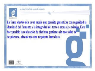 La firma electrónica es un medio que permite garantizar con seguridad la
identidad del firmante y la integridad del texto o mensaje enviados. Esto
hace posible la realización de distintas gestiones sin necesidad de
desplazarse, obteniendo una respuesta inmediata.
 