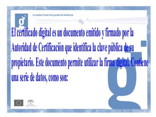 El certificado digital es un documento emitido y firmado por la
Autoridad de Certificación que identifica la clave pública de su
propietario. Este documento permite utilizar la firma digital. Contiene
una serie de datos, como son:
 