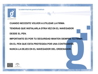 CUANDO NECESITE VOLVER A UTILIZAR LA FIRMA

TENDRAS QUE INSTALARLA OTRA VEZ EN EL NAVEGADOR

DESDE EL PEN.

IMPORTANTE ES POR TU SEGURIDAD MANTEN SIEMPRE TU FIRMA

EN EL PEN QUE ESTA PROTEGIDA POR UNA CONTRASEÑA

NUNCA LA DEJES EN EL NAVEGADOR DEL ORDENADOR.
 