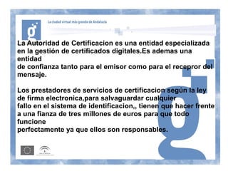 La Autoridad de Certificacion es una entidad especializada
en la gestión de certificados digitales.Es ademas una
entidad
de confianza tanto para el emisor como para el recepror del
mensaje.

Los prestadores de servicios de certificacion según la ley
de firma electronica,para salvaguardar cualquier
fallo en el sistema de identificacion,, tienen que hacer frente
a una fianza de tres millones de euros para que todo
funcione
perfectamente ya que ellos son responsables.
 