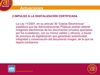 2 IMPULSO A LA DIGITALIZACIÓN CERTIFICADA La Ley 11/2007, en su artículo 30 “Copias Electrónicas” establece que las Administraciones Públicas podrán obtener imágenes electrónicas de los documentos privados aportados por los ciudadanos, con su misma validez y eficacia, a través de procesos de digitalización que garanticen autenticidad, integridad y conservación del documento imagen, de lo que se dejará constancia. Actuaciones 