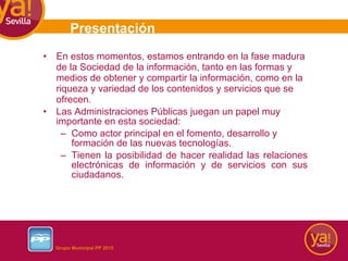 En estos momentos, estamos entrando en la fase madura de la Sociedad de la información, tanto en las formas y medios de obtener y compartir la información, como en la riqueza y variedad de los contenidos y servicios que se ofrecen. Las Administraciones Públicas juegan un papel muy importante en esta sociedad: Como actor principal en el fomento, desarrollo y formación de las nuevas tecnologías. Tienen la posibilidad de hacer realidad las relaciones electrónicas de información y de servicios con sus ciudadanos. Presentación 
