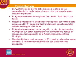 El Ayuntamiento de Sevilla debe situarse a la altura de las demandas de los ciudadanos, al mismo nivel que las principales ciudades españolas.  El Ayuntamiento está dando pasos, pero lentos. Falta mucho por hacer.  Nuestra Estrategia de Ciudad nos lleva a apostar por culminar este proceso en 2012 y garantizar las tramitaciones  con el uso de las nuevas tecnologías vía Internet. El Ayuntamiento cuenta con un magnífico equipo de funcionarios municipales que están desarrollando un extraordinario trabajo en relación con la implantación de la Administración Electrónica Municipal. Nuestro objetivo a partir de mayo de 2011 será impulsar de manera definitiva, la Administración Electrónica, con cinco objetivos principales.  Presentación 