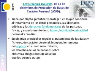 Ley Orgánica 15/1999 , de 13 de diciembre, de Protección de Datos de Carácter Personal (LOPD). Tiene por objeto garantizar y proteger, en lo que concierne al tratamiento de los datos personales, las libertades públicas y los derechos fundamentales de las personas físicas, y especialmente de su honor, intimidad y privacidad personal y familiar.Su objetivo principal es regular el tratamiento de los datos y ficheros, de carácter personal, independientemente del soporte en el cual sean tratados,los derechos de los ciudadanos sobre ellos y las obligaciones de aquellosque los crean o tratan.