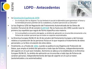 LOPD - AntecedentesLa Constitución Española de 1978:En el artículo 18.4 se dispone:"La Ley limitará el uso de la informática para garantizar el honor y la intimidad personal y familiar de los ciudadanos y el pleno ejercicio de sus derechos"La Ley Orgánica 5/92 de Regulación del Tratamiento Automatizado de los Datos de Carácter Personal de 29 de octubre (LORTAD): No es hasta ese año 1992 cuando nace la primera Ley española que regula de forma específica esta materia.En la actualidad se encuentra derogada, su ámbito de aplicación se circunscribía únicamente a los ficheros de carácter personal que se tratan en soportes automatizados.La Directiva Europea 95/46 CE de 24 de octubre del Parlamento Europeo y del Consejo relativa a la protección de las personas físicas en lo que respecta al tratamiento de datos personales y a la libre circulación de estos datos.Finalmente, es a finales de 1999, cuando se publica la Ley Orgánica de Protección de Datos, que amplia el ámbito de aplicación a todo tipo de ficheros, independientemente del soporte en el cual sean tratados. Asimismo se adecua a lo establecido en la Directiva Europea 95/46 CE. Su ámbito de aplicación se circunscribe a todo tipo de ficheros de carácter personal, independientemente del tipo de soporte en el cual se traten (automatizados y no automatizados).