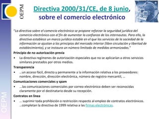 Directiva 2000/31/CE, de 8 junio, sobre el comercio electrónico“La directiva sobre el comercio electrónico se propone reforzar la seguridad jurídica del comercio electrónico con el fin de aumentar la confianza de los internautas. Para ello, la directiva establece un marco jurídico estable en el que los servicios de la sociedad de la información se ajustan a los principios del mercado interior (libre circulación y libertad de establecimiento), y se instaura un número limitado de medidas armonizadas.”Principio de no autorización previaLa directiva regímenes de autorización especiales que no se aplicarían a otros servicios similares prestados por otros medios. Transparencia…un acceso fácil, directo y permanente a la información relativa a los proveedores: nombre, dirección, dirección electrónica, número de registro mercantil, …Comunicaciones comerciales y spam...las comunicaciones comerciales por correo electrónico deben ser reconocidas claramente por el destinatario desde su recepción.Contratos en línea… suprimir toda prohibición o restricción respecto al empleo de contratos electrónicos. …completan la directiva de 1999 relativa a las firmas electrónicas.
