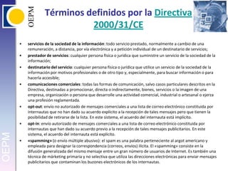 Términos definidos por la Directiva 2000/31/CEservicios de la sociedad de la información: todo servicio prestado, normalmente a cambio de una remuneración, a distancia, por vía electrónica y a petición individual de un destinatario de servicios;prestador de servicios: cualquier persona física o jurídica que suministre un servicio de la sociedad de la información;destinatario del servicio: cualquier persona física o jurídica que utilice un servicio de la sociedad de la información por motivos profesionales o de otro tipo y, especialmente, para buscar información o para hacerla accesible;comunicaciones comerciales: todas las formas de comunicación, salvo casos particulares descritos en la Directiva, destinadas a promocionar, directa o indirectamente, bienes, servicios o la imagen de una empresa, organización o persona que desarrolle una actividad comercial, industrial o artesanal o ejerza una profesión reglamentada.opt-out: envío no autorizado de mensajes comerciales a una lista de correo electrónico constituida por internautas que no han dado su acuerdo explícito a la recepción de tales mensajes pero que tienen la posibilidad de retirarse de la lista. En este sistema, el acuerdo del internauta está implícito.opt-in: envío autorizado de mensajes comerciales a una lista de correo electrónico constituida por internautas que han dado su acuerdo previo a la recepción de tales mensajes publicitarios. En este sistema, el acuerdo del internauta está explícito.«spamming» (o envío múltiple abusivo): el spam es una palabra perteneciente al argot americano y empleada para designar la correspondencia (correos, envíos) ilícita. El «spamming» consiste en la difusión generalizada del mismo mensaje entre un gran número de usuarios de Internet. Es también una técnica de márketing primaria y no selectiva que utiliza las direcciones electrónicas para enviar mensajes publicitarios que contaminan los buzones electrónicos de los internautas.