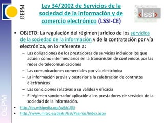 Ley 34/2002 de Servicios de la sociedad de la información y de comercio electrónico (LSSI-CE)OBJETO: La regulación del régimen jurídico de los servicios de la sociedad de la información y de la contratación por vía electrónica, en lo referente a:Las obligaciones de los prestadores de servicios incluidos los que actúen como intermediarios en la transmisión de contenidos por las redes de telecomunicacionesLas comunicaciones comerciales por vía electrónicaLa información previa y posterior a la celebración de contratos electrónicosLas condiciones relativas a su validez y eficaciaEl régimen sancionador aplicable a los prestadores de servicios de la sociedad de la información.http://es.wikipedia.org/wiki/LSSIhttp://www.mityc.es/dgdsi/lssi/Paginas/Index.aspx