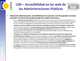 LSSI – Accesibilidad en las web de las Administraciones PúblicasDisposición adicional quinta. Accesibilidad para las personas con discapacidad y de edad avanzada a la información proporcionada por medios electrónicos. Uno. Las Administraciones públicas adoptarán las medidas necesarias para que la información disponible en sus respectivas páginas de Internet pueda ser accesible a personas con discapacidad y de edad avanzada, de acuerdo con los criterios de accesibilidad al contenido generalmente reconocidos, antes del 31 de diciembre de 2005. ∗Redacción según Ley 56/2007, de 28 de diciembre, de Medidas de Impulso de la Sociedad de la Información. A partir del 31 de diciembre de 2008, las páginas de Internet de las Administraciones Públicas satisfarán, como mínimo, el nivel medio de los criterios de accesibilidad al contenido generalmente reconocidos. Excepcionalmente, esta obligación no será aplicable cuando una funcionalidad o servicio no disponga de una solución tecnológica que permita su accesibilidad. ∗Añadido por Ley 56/2007, de 28 de diciembre, de Medidas de Impulso de la Sociedad de la Información. Las Administraciones Públicas exigirán que tanto las páginas de Internet cuyo diseño o mantenimiento financien total o parcialmente como las páginas de Internet de entidades y empresas que se encarguen de gestionar servicios públicos apliquen los criterios de accesibilidad antes mencionados. En particular, será obligatorio lo expresado en este apartado para las páginas de Internet y sus contenidos de los Centros públicos educativos, de formación y universitarios, así como, de los Centros privados que obtengan financiación pública. Las páginas de Internet de las Administraciones Públicas deberán ofrecer al usuario información sobre su nivel de accesibilidad y facilitar un sistema de contacto para que puedan transmitir las dificultades de acceso al contenido de las páginas de Internet o formular cualquier queja, consulta o sugerencia de mejora. 