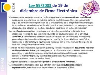 Ley 59/2003 de 19 de diciembre de Firma Electrónica“Como respuesta a esta necesidad de conferir seguridad a las comunicaciones por internet surge, entre otros, la firma electrónica. La firma electrónica constituye un instrumento capaz de permitir una comprobación de la procedencia y de la integridad de los mensajes intercambiados a través de redes de telecomunicaciones, ofreciendo las bases para evitar el repudio, si se adoptan las medidas oportunas basándose en fechas electrónicas.”“Los certificados reconocidos constituyen una pieza fundamental de la llamada firma electrónica reconocida, que se define siguiendo las pautas impuestas en la Directiva 1999/93/CE como la firma electrónica avanzada basada en un certificado reconocido y generada mediante un dispositivo seguro de creación de firma. A la firma electrónica reconocida le otorga la ley la equivalencia funcional con la firma manuscrita respecto de los datos consignados en forma electrónica.”“También ha de destacarse la regulación que la ley contiene respecto del documento nacional de identidad electrónico, que se erige en un certificado electrónico reconocido llamado a generalizar el uso de instrumentos seguros de comunicación electrónica capaces de conferir la misma integridad y autenticidad que la que actualmente rodea las comunicaciones a través de medios físicos.”“…régimen aplicable a la actuación de personas jurídicas como firmantes…” “… en los certificados reconocidos que admitan entre sus atributos relaciones de representación, ésta debe estar amparada en un documento público…