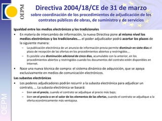 Directiva 2004/18/CE de 31 de marzo sobre coordinación de los procedimientos de adjudicación de los contratos públicos de obras, de suministro y de serviciosIgualdad entre los medios electrónicos y los tradicionalesEn materia de intercambio de información, la nueva Directiva pone al mismo nivel los medios electrónicos y los tradicionales…. el poder adjudicador podrá acortar los plazos de la siguiente manera:La publicación electrónica de un anuncio de información previa permite disminuir en siete días el plazo de recepción de las ofertas en los procedimientos abiertos y restringidos….Es posible una disminución adicional de cinco días, acumulable con la anterior, en los procedimientos abiertos y restringidos cuando los documentos del contrato estén disponibles en Internet.Nace una nueva técnica de compra: el sistema dinámico de adquisición, que se apoya exclusivamente en medios de comunicación electrónicos.Las subastas electrónicasLos poderes adjudicadores podrán recurrir a la subasta electrónica para adjudicar un contrato, … La subasta electrónica se basará:bien en el precio, cuando el contrato se adjudique al precio más bajo;bien en el precio o en el valor de los elementos de las ofertas, cuando el contrato se adjudique a la oferta económicamente más ventajosa.