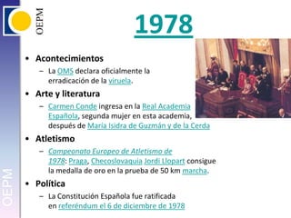 1978AcontecimientosLa OMS declara oficialmente la erradicación de la viruela.Arte y literaturaCarmen Conde ingresa en la Real Academia Española, segunda mujer en esta academia, después de María Isidra de Guzmán y de la CerdaAtletismoCampeonato Europeo de Atletismo de 1978: Praga, ChecoslovaquiaJordi Llopart consigue la medalla de oro en la prueba de 50 km marcha.PolíticaLa Constitución Española fue ratificada en referéndum el 6 de diciembre de 1978
