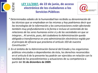 LEY 11/2007, de 22 de junio, de acceso electrónico de Ios ciudadanos a los Servicios Públicos ”Determinadas edades de la humanidad han recibido su denominación de las técnicas que se empleaban en las mismas y hoy podríamos decir que las tecnologías de la información y las comunicaciones están afectando también muy profundamente a la forma e incluso al contenido de las relaciones de los seres humanos entre sí y de las sociedades en que se integran… Al servicio, pues, del ciudadano la Administración queda obligada a transformarse en una administración electrónica regida por el principio de eficacia que proclama el artículo 103 de nuestra Constitución.”2. En el ámbito de la Administración General del Estado y los organismos públicos vinculados o dependientes de ésta, los derechos reconocidos en el artículo 6 de la presente ley podrán ser ejercidos en relación con la totalidad de los procedimientos y actuaciones de su competencia a partir del 31 de diciembre de 2009.