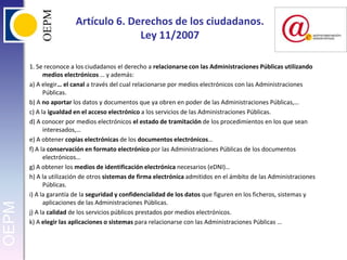 Artículo 6. Derechos de los ciudadanos.Ley 11/20071. Se reconoce a los ciudadanos el derecho a relacionarse con las Administraciones Públicas utilizando medios electrónicos … y además:a) A elegir… el canal a través del cual relacionarse por medios electrónicos con las Administraciones Públicas.b) A no aportar los datos y documentos que ya obren en poder de las Administraciones Públicas,…c) A la igualdad en el acceso electrónico a los servicios de las Administraciones Públicas.d) A conocer por medios electrónicos el estado de tramitación de los procedimientos en los que sean interesados,…e) A obtener copias electrónicas de los documentos electrónicos…f) A la conservación en formato electrónico por las Administraciones Públicas de los documentos electrónicos…g) A obtener los medios de identificación electrónica necesarios (eDNI)…h) A la utilización de otros sistemas de firma electrónica admitidos en el ámbito de las Administraciones Públicas.i) A la garantía de la seguridad y confidencialidad de los datos que figuren en los ficheros, sistemas y aplicaciones de las Administraciones Públicas.j) A la calidad de los servicios públicos prestados por medios electrónicos.k) A elegir las aplicaciones o sistemas para relacionarse con las Administraciones Públicas …