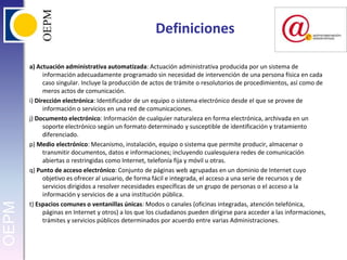 Definicionesa) Actuación administrativa automatizada: Actuación administrativa producida por un sistema de información adecuadamente programado sin necesidad de intervención de una persona física en cada caso singular. Incluye la producción de actos de trámite o resolutorios de procedimientos, así como de meros actos de comunicación.i) Dirección electrónica: Identificador de un equipo o sistema electrónico desde el que se provee de información o servicios en una red de comunicaciones.j) Documento electrónico: Información de cualquier naturaleza en forma electrónica, archivada en un soporte electrónico según un formato determinado y susceptible de identificación y tratamiento diferenciado.p) Medio electrónico: Mecanismo, instalación, equipo o sistema que permite producir, almacenar o transmitir documentos, datos e informaciones; incluyendo cualesquiera redes de comunicación abiertas o restringidas como Internet, telefonía fija y móvil u otras.q) Punto de acceso electrónico: Conjunto de páginas web agrupadas en un dominio de Internet cuyo objetivo es ofrecer al usuario, de forma fácil e integrada, el acceso a una serie de recursos y de servicios dirigidos a resolver necesidades específicas de un grupo de personas o el acceso a la información y servicios de a una institución pública.t) Espacios comunes o ventanillas únicas: Modos o canales (oficinas integradas, atención telefónica, páginas en Internet y otros) a los que los ciudadanos pueden dirigirse para acceder a las informaciones, trámites y servicios públicos determinados por acuerdo entre varias Administraciones.