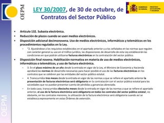 LEY 30/2007, de 30 de octubre, de Contratos del Sector PúblicoArtículo 132. Subasta electrónica.Reducción de plazos cuando se usen medios electrónicos.Disposición adicional decimonovena. Uso de medios electrónicos, informáticos y telemáticos en los procedimientos regulados en la Ley.“2. Ajustándose a los requisitos establecidos en el apartado anterior y a los señalados en las normas que regulen con carácter general su uso en el tráfico jurídico, las disposiciones de desarrollo de esta Ley establecerán las condiciones en que podrán utilizarse facturas electrónicas en la contratación del sector público.Disposición final novena. Habilitación normativa en materia de uso de medios electrónicos, informáticos o telemáticos, y uso de factura electrónica.3. En el plazo máximo de un año desde la entrada en vigor de la Ley, el Ministro de Economía y Hacienda aprobará las normas de desarrollo necesarias para hacer posible el uso de las facturas electrónicas en los contratos que se celebren por las entidades del sector público estatal.4. Transcurridos tres meses desde la entrada en vigor de las normas a que se refiere el apartado anterior la presentación de facturas electrónicas será obligatoria en la contratación con el sector público estatal para las sociedades que no puedan presentar cuenta de pérdidas y ganancias abreviada.En todo caso, transcurridos dieciocho meses desde la entrada en vigor de las normas a que se refiere el apartado anterior, el uso de la factura electrónica será obligatorio en todos los contratos del sector público estatal; no obstante, en los contratos menores, la utilización de la factura electrónica será obligatoria cuando así se establezca expresamente en estas Órdenes de extensión.
