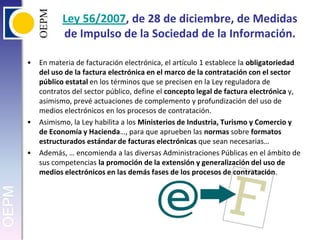 Ley 56/2007, de 28 de diciembre, de Medidas de Impulso de la Sociedad de la Información.En materia de facturación electrónica, el artículo 1 establece la obligatoriedad del uso de la factura electrónica en el marco de la contratación con el sector público estatal en los términos que se precisen en la Ley reguladora de contratos del sector público, define el concepto legal de factura electrónica y, asimismo, prevé actuaciones de complemento y profundización del uso de medios electrónicos en los procesos de contratación.Asimismo, la Ley habilita a los Ministerios de Industria, Turismo y Comercio y de Economía y Hacienda…, para que aprueben las normas sobre formatos estructurados estándar de facturas electrónicas que sean necesarias…Además, … encomienda a las diversas Administraciones Públicas en el ámbito de sus competencias la promoción de la extensión y generalización del uso de medios electrónicos en las demás fases de los procesos de contratación.