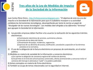 Tres años de la Ley de Medidas de Impulso de la Sociedad de la InformaciónJuan Carlos Pérez Elvira , http://infoteconomia.blogspot.com : “El objetivo de esta Ley era dar impulso a la Sociedad de la Información para que el ciudadano incorpore a su actividad cotidiana las herramientas tecnológicas, desempeñando por tanto la norma un papel de “divulgador de las nuevas tecnologías”. Las medidas iban dirigidas a los diferentes “terrenos” que agrupan la Sociedad de la Información:Las grandes empresas deben facilitar a los usuarios la realización de los siguientes trámites electrónicos:a) Contratación electrónica de servicios, suministros y bienes.	b) Consulta de los datos del cliente.	c) Presentación de quejas, incidencias, sugerencias.d) Ejercicio de sus derechos de acceso, rectificación, cancelación y oposición en los términos previstos en la normativa.El uso de la obligación de la factura electrónica en procesos de contratación, en el sector público.3) Medidas en materia de sociedad de la información y comercio electrónico:a) Se suprime la obligación de constancia registral del nombre de dominio.b) Se permite en el envío de comunicaciones comerciales, ofertas promocionales y concursos incluir al comienzo del mensaje la abreviatura “publi” o la palabra publicidad.4) Aclara conceptos en materia de firma electrónica.5) También se ocupa de temas relacionados con la seguridad en internet.
