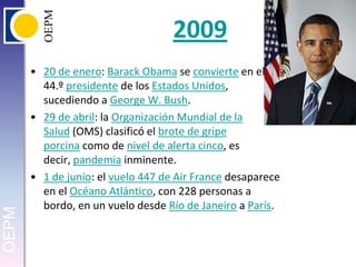 200920 de enero: BarackObama se convierte en el 44.º presidente de los Estados Unidos, sucediendo a George W. Bush.29 de abril: la Organización Mundial de la Salud (OMS) clasificó el brote de gripe porcina como de nivel de alerta cinco, es decir, pandemia inminente.1 de junio: el vuelo 447 de Air France desaparece en el Océano Atlántico, con 228 personas a bordo, en un vuelo desde Río de Janeiro a París.