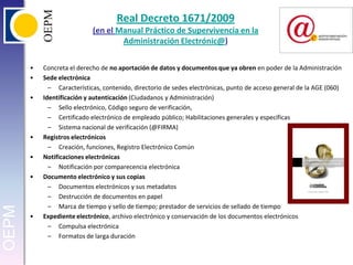 Real Decreto 1671/2009(en el Manual Práctico de Supervivencia en la Administración Electrónic@)Concreta el derecho de no aportación de datos y documentos que ya obren en poder de la AdministraciónSede electrónicaCaracterísticas, contenido, directorio de sedes electrónicas, punto de acceso general de la AGE (060)Identificación y autenticación (Ciudadanos y Administración)Sello electrónico, Código seguro de verificación, Certificado electrónico de empleado público; Habilitaciones generales y específicasSistema nacional de verificación (@FIRMA)Registros electrónicosCreación, funciones, Registro Electrónico ComúnNotificaciones electrónicasNotificación por comparecencia electrónicaDocumento electrónico y sus copiasDocumentos electrónicos y sus metadatosDestrucción de documentos en papelMarca de tiempo y sello de tiempo; prestador de servicios de sellado de tiempoExpediente electrónico, archivo electrónico y conservación de los documentos electrónicosCompulsa electrónicaFormatos de larga duración