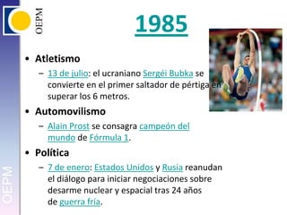 1985Atletismo13 de julio: el ucraniano SergéiBubka se convierte en el primer saltador de pértiga en superar los 6 metros.AutomovilismoAlain Prost se consagra campeón del mundo de Fórmula 1.Política7 de enero: Estados Unidos y Rusia reanudan el diálogo para iniciar negociaciones sobre desarme nuclear y espacial tras 24 años de guerra fría.