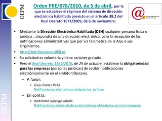 Orden PRE/878/2010, de 5 de abril, por la que se establece el régimen del sistema de dirección electrónica habilitada previsto en el artículo 38.2 del Real Decreto 1671/2009, de 6 de noviembre. Mediante la Dirección Electrónica Habilitada (DEH) cualquier persona física o jurídica …dispondrá de una dirección electrónica, para la recepción de las notificaciones administrativas que por vía telemática de la AGE o sus Organismos.http://notificaciones.060.esSu solicitud es voluntaria y tiene carácter gratuito.Pero el Real Decreto 1363/2010, de 29 de octubre, establece la obligatoriedad para las empresas (personas jurídicas) de recibir notificaciones electrónicamente en el ámbito tributario.A favor:Jesús Ibáñez PeñaNotificaciones electrónicas obligatorias: ¡a favorEn contra:Bartolomé Borrego ZabalaNotificaciones administrativas electrónicas obligatorias para las empresas