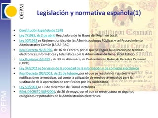 Legislación y normativa española(1)Constitución Española de 1978Ley 7/1985, de 2 de abril, Reguladora de las Bases del Régimen Local.Ley 30/1992 de Régimen Jurídico de las Administraciones Públicas y del Procedimiento Administrativo Común (LRJAP-PAC)Real Decreto 263/1996, de 16 de Febrero, por el que se regula la utilización de técnicas electrónicas, informáticas y telemáticas por la Administración General del Estado.Ley Orgánica 15/1999 , de 13 de diciembre, de Protección de Datos de Carácter Personal (LOPD). Ley 34/2002 de Servicios de la sociedad de la información y de comercio electrónicoReal Decreto 209/2003, de 21 de febrero, por el que se regulan los registros y las notificaciones telemáticas, así como la utilización de medios telemáticos para la sustitución de la aportación de certificados por los ciudadanos.Ley 59/2003 de 19 de diciembre de Firma ElectrónicaREAL DECRETO 589/2005, de 20 de mayo, por el que se reestructura los órganos colegiados responsables de la Administración electrónica.