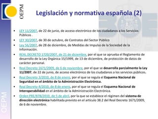Legislación y normativa española (2)LEY 11/2007, de 22 de junio, de acceso electrónico de Ios ciudadanos a los Servicios Públicos .LEY 30/2007, de 30 de octubre, de Contratos del Sector PúblicoLey 56/2007, de 28 de diciembre, de Medidas de Impulso de la Sociedad de la Información.REAL DECRETO 1720/2007, de 21 de diciembre, por el que se aprueba el Reglamento de desarrollo de la Ley Orgánica 15/1999, de 13 de diciembre, de protección de datos de carácter personal.Real Decreto 1671/2009, de 6 de noviembre, por el que se desarrolla parcialmente la Ley 11/2007, de 22 de junio, de acceso electrónico de los ciudadanos a los servicios públicos. Real Decreto 3/2010, de 8 de enero, por el que se regula el Esquema Nacional de Seguridad en el ámbito de la Administración Electrónica. Real Decreto 4/2010, de 8 de enero, por el que se regula el Esquema Nacional de Interoperabilidad en el ámbito de la Administración Electrónica.Orden PRE/878/2010, de 5 de abril, por la que se establece el régimen del sistema de dirección electrónica habilitada previsto en el artículo 38.2 del Real Decreto 1671/2009, de 6 de noviembre. 