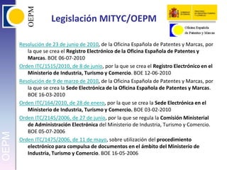 Legislación MITYC/OEPMResolución de 23 de junio de 2010, de la Oficina Española de Patentes y Marcas, por la que se crea el Registro Electrónico de la Oficina Española de Patentes y Marcas. BOE 06-07-2010Orden ITC/1515/2010, de 8 de junio, por la que se crea el Registro Electrónico en el Ministerio de Industria, Turismo y Comercio. BOE 12-06-2010Resolución de 9 de marzo de 2010, de la Oficina Española de Patentes y Marcas, por la que se crea la Sede Electrónica de la Oficina Española de Patentes y Marcas. BOE 16-03-2010Orden ITC/164/2010, de 28 de enero, por la que se crea la Sede Electrónica en el Ministerio de Industria, Turismo y Comercio. BOE 03-02-2010Orden ITC/2145/2006, de 27 de junio, por la que se regula la Comisión Ministerial de Administración Electrónica del Ministerio de Industria, Turismo y Comercio. BOE 05-07-2006Orden ITC/1475/2006, de 11 de mayo, sobre utilización del procedimiento electrónico para compulsa de documentos en el ámbito del Ministerio de Industria, Turismo y Comercio. BOE 16-05-2006