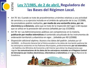 Ley 7/1985, de 2 de abril, Reguladora de las Bases del Régimen Local.Art 70  bis: Cuando se trate de procedimientos y trámites relativos a una actividad de servicios y a su ejercicio incluida en el ámbito de aplicación de la Ley 17/2009, los prestadores podrán realizarlos, por medio de una ventanilla única, por vía electrónica y a distancia, salvo que se trate de la inspección del lugar o del equipo que se utiliza en la prestación del servicio (añadido por Ley 57/2003).Art 70  ter: Las Administraciones públicas con competencias en la materia, publicarán por medios telemáticos el contenido actualizado de los instrumentos de ordenación territorial y urbanística en vigor... (añadido por RD 2/2008).Disposición adicional séptima. Acceso a los datos del padrón. (añadido por LO 14/2003). …la Dirección General de la Policía accederá a los datos de inscripción padronal de los extranjeros existentes en los Padrones Municipales, preferentemente por vía telemática. …Se habilita a los Ministros de Economía y del Interior para dictar las disposiciones que regulen las comunicaciones de los datos de los extranjeros anotados en el Registro Central de Extranjeros por medios electrónicos, informáticos o telemáticos al Instituto Nacional de Estadística.
