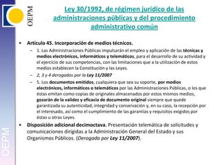 Ley 30/1992, de régimen jurídico de las administraciones públicas y del procedimiento administrativo común Artículo 45. Incorporación de medios técnicos.1. Las Administraciones Públicas impulsarán el empleo y aplicación de las técnicas y medios electrónicos, informáticos y telemáticos, para el desarrollo de su actividad y el ejercicio de sus competencias, con las limitaciones que a la utilización de estos medios establecen la Constitución y las Leyes.2, 3 y 4 derogados por la Ley 11/20075. Los documentos emitidos, cualquiera que sea su soporte, por medios electrónicos, informáticos o telemáticos por las Administraciones Públicas, o los que éstas emitan como copias de originales almacenados por estos mismos medios, gozarán de la validez y eficacia de documento original siempre que quede garantizada su autenticidad, integridad y conservación y, en su caso, la recepción por el interesado, así como el cumplimiento de las garantías y requisitos exigidos por éstas u otras Leyes.Disposición adicional decimoctava. Presentación telemática de solicitudes y comunicaciones dirigidas a la Administración General del Estado y sus Organismos Públicos. (Derogada por Ley 11/2007).