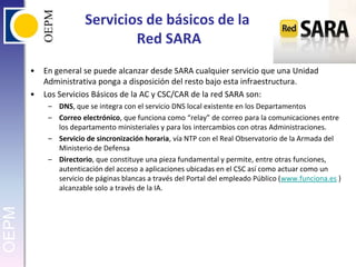 Servicios de básicos de la Red SARAEn general se puede alcanzar desde SARA cualquier servicio que una Unidad Administrativa ponga a disposición del resto bajo esta infraestructura.Los Servicios Básicos de la AC y CSC/CAR de la red SARA son:DNS, que se integra con el servicio DNS local existente en los DepartamentosCorreo electrónico, que funciona como “relay” de correo para la comunicaciones entre los departamento ministeriales y para los intercambios con otras Administraciones.Servicio de sincronización horaria, vía NTP con el Real Observatorio de la Armada del Ministerio de DefensaDirectorio, que constituye una pieza fundamental y permite, entre otras funciones, autenticación del acceso a aplicaciones ubicadas en el CSC así como actuar como un servicio de páginas blancas a través del Portal del empleado Público (www.funciona.es ) alcanzable solo a través de la IA.