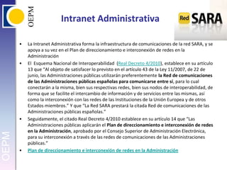 Intranet AdministrativaLa Intranet Administrativa forma la infraestructura de comunicaciones de la red SARA, y se apoya a su vez en el Plan de direccionamiento e interconexión de redes en la AdministraciónEl  Esquema Nacional de Interoperabilidad  (Real Decreto 4/2010), establece en su artículo 13 que “Al objeto de satisfacer lo previsto en el artículo 43 de la Ley 11/2007, de 22 de junio, las Administraciones públicas utilizarán preferentemente la Red de comunicaciones de las Administraciones públicas españolas para comunicarse entre sí, para lo cual conectarán a la misma, bien sus respectivas redes, bien sus nodos de interoperabilidad, de forma que se facilite el intercambio de información y de servicios entre las mismas, así como la interconexión con las redes de las Instituciones de la Unión Europea y de otros Estados miembros.” Y que “La Red SARA prestará la citada Red de comunicaciones de las Administraciones públicas españolas.”Seguidamente, el citado Real Decreto 4/2010 establece en su artículo 14 que “Las Administraciones públicas aplicarán el Plan de direccionamiento e interconexión de redes en la Administración, aprobado por el Consejo Superior de Administración Electrónica, para su interconexión a través de las redes de comunicaciones de las Administraciones públicas.”Plan de direccionamiento e interconexión de redes en la Administración