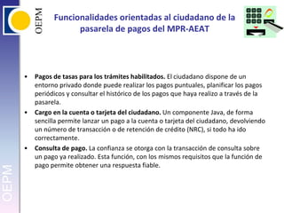 Funcionalidades orientadas al ciudadano de la pasarela de pagos del MPR-AEATPagos de tasas para los trámites habilitados. El ciudadano dispone de un entorno privado donde puede realizar los pagos puntuales, planificar los pagos periódicos y consultar el histórico de los pagos que haya realizo a través de la pasarela.Cargo en la cuenta o tarjeta del ciudadano. Un componente Java, de forma sencilla permite lanzar un pago a la cuenta o tarjeta del ciudadano, devolviendo un número de transacción o de retención de crédito (NRC), si todo ha ido correctamente.Consulta de pago. La confianza se otorga con la transacción de consulta sobre un pago ya realizado. Esta función, con los mismos requisitos que la función de pago permite obtener una respuesta fiable.