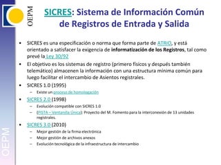 SICRES: Sistema de Información Común de Registros de Entrada y SalidaSICRES es una especificación o norma que forma parte de ATRIO, y está orientado a satisfacer la exigencia de informatización de los Registros, tal como prevé la Ley 30/92 El objetivo es los sistemas de registro (primero físicos y después también telemático) almacenen la información con una estructura mínima común para luego facilitar el intercambio de Asientos registrales.SICRES 1.0 (1995)Existe un proceso de homologación SICRES 2.0 (1998) Evolución compatible con SICRES 1.0 (PISTA – Ventanilla Única): Proyecto del M. Fomento para la interconexión de 13 unidades registrales.SICRES 3.0 (2010)Mejor gestión de la firma electrónicaMejor gestión de archivos anexosEvolución tecnológica de la infraestructura de intercambio