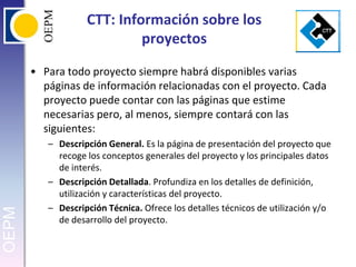 CTT: Información sobre los proyectosPara todo proyecto siempre habrá disponibles varias páginas de información relacionadas con el proyecto. Cada proyecto puede contar con las páginas que estime necesarias pero, al menos, siempre contará con las siguientes:Descripción General. Es la página de presentación del proyecto que recoge los conceptos generales del proyecto y los principales datos de interés.Descripción Detallada. Profundiza en los detalles de definición, utilización y características del proyecto.Descripción Técnica. Ofrece los detalles técnicos de utilización y/o de desarrollo del proyecto.
