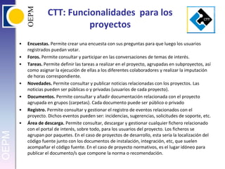 CTT: Funcionalidades  para los proyectosEncuestas. Permite crear una encuesta con sus preguntas para que luego los usuarios registrados puedan votar.Foros. Permite consultar y participar en las conversaciones de temas de interés.Tareas. Permite definir las tareas a realizar en el proyecto, agrupadas en subproyectos, así como asignar la ejecución de ellas a los diferentes colaboradores y realizar la imputación de horas correspondiente.Novedades. Permite consultar y publicar noticias relacionadas con los proyectos. Las noticias pueden ser públicas o y privadas (usuarios de cada proyecto).Documentos. Permite consultar y añadir documentación relacionada con el proyecto agrupada en grupos (carpetas). Cada documento puede ser público o privadoRegistro. Permite consultar y gestionar el registro de eventos relacionados con el proyecto. Dichos eventos pueden ser: incidencias, sugerencias, solicitudes de soporte, etc.Área de descarga. Permite consultar, descargar y gestionar cualquier fichero relacionado con el portal de interés, sobre todo, para los usuarios del proyecto. Los ficheros se agrupan por paquetes. En el caso de proyectos de desarrollo, esta sería la localización del código fuente junto con los documentos de instalación, integración, etc, que suelen acompañar el código fuente. En el caso de proyecto normativos, es el lugar idóneo para publicar el documento/s que compone la norma o recomendación.