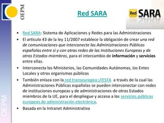 Red SARARed SARA: Sistema de Aplicaciones y Redes para las AdministracionesEl artículo 43 de la ley 11/2007 establece la obligación de crear una red de comunicaciones que interconecte las Administraciones Públicas españolas entre si y con otras redes de las Instituciones Europeas y de otros Estados miembros, para el intercambio de información y servicios entre ellas.Interconecta los Ministerios, las Comunidades Autónomas, los Entes Locales y otros organismos públicosTambién enlaza con la red transeuropeasTESTA  a través de la cual las Administraciones Públicas españolas se pueden interconectar con redes de instituciones europeas y de administraciones de otros Estados miembros de la UE, para el despliegue y acceso a los servicios públicos europeos de administración electrónica.Basada en la Intranet Administrativa