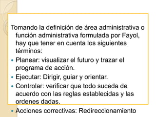 Tomando la definición de área administrativa o
  función administrativa formulada por Fayol,
  hay que tener en cuenta los siguientes
  términos:
 Planear: visualizar el futuro y trazar el
  programa de acción.
 Ejecutar: Dirigir, guiar y orientar.
 Controlar: verificar que todo suceda de
  acuerdo con las reglas establecidas y las
  ordenes dadas.
 Acciones correctivas: Redireccionamiento
 
