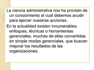 La ciencia administrativa nos ha provisto de
 un conocimiento al cual debemos acudir
 para ejercer nuestras acciones.
En la actualidad existen innumerables
 enfoques, técnicas o herramientas
 gerenciales, muchas de ellas convertidas
 en simple modas gerenciales, que buscan
 mejorar los resultados de las
 organizaciones.
 