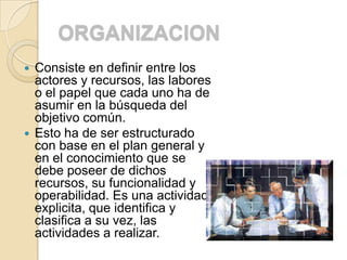 ORGANIZACION
 Consiste en definir entre los
  actores y recursos, las labores
  o el papel que cada uno ha de
  asumir en la búsqueda del
  objetivo común.
 Esto ha de ser estructurado
  con base en el plan general y
  en el conocimiento que se
  debe poseer de dichos
  recursos, su funcionalidad y
  operabilidad. Es una actividad
  explicita, que identifica y
  clasifica a su vez, las
  actividades a realizar.
 