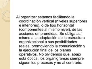 Al organizar estamos facilitando la
 coordinación vertical (niveles superiores
 e inferiores), o de tipo horizontal
 (componentes al mismo nivel), de las
 acciones emprendidas. Se obliga así
 mismo a la adaptación de la estructura
 organizacional a sus posibilidades
 reales, promoviendo la comunicación y
 la ejecución final de los planes
 operativos. No olvidemos que, abajo
 esta óptica, los organigramas siempre
 siguen los procesos y no al contrario.
 
