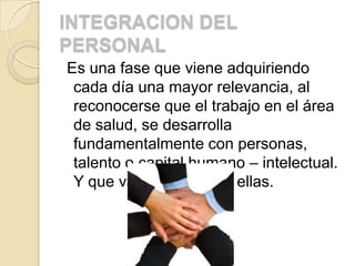 INTEGRACION DEL
PERSONAL
Es una fase que viene adquiriendo
 cada día una mayor relevancia, al
 reconocerse que el trabajo en el área
 de salud, se desarrolla
 fundamentalmente con personas,
 talento o capital humano – intelectual.
 Y que va dirigido hacia ellas.
 