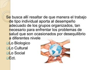 Se busca allí resaltar de que manera el trabajo
  de tipo individual aporta al desempeño
  adecuado de los grupos organizados, tan
  necesario para enfrentar los problemas de
  salud que son ocasionados por desequilibrio
  a diferentes niveles:
 Lo Biologico
 Lo Cultural
 Lo Social
 Ect.
 