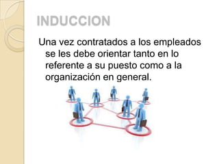 INDUCCION
Una vez contratados a los empleados
 se les debe orientar tanto en lo
 referente a su puesto como a la
 organización en general.
 