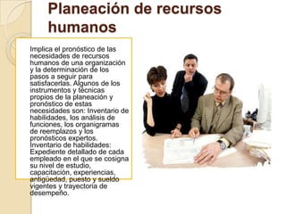 Planeación de recursos
     humanos
Implica el pronóstico de las
necesidades de recursos
humanos de una organización
y la determinación de los
pasos a seguir para
satisfacerlas. Algunos de los
instrumentos y técnicas
propios de la planeación y
pronóstico de estas
necesidades son: Inventario de
habilidades, los análisis de
funciones, los organigramas
de reemplazos y los
pronósticos expertos.
Inventario de habilidades:
Expediente detallado de cada
empleado en el que se cosigna
su nivel de estudio,
capacitación, experiencias,
antigüedad, puesto y sueldo
vigentes y trayectoria de
desempeño.
 