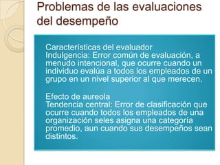 Problemas de las evaluaciones
del desempeño

 Características del evaluador
 Indulgencia: Error común de evaluación, a
 menudo intencional, que ocurre cuando un
 individuo evalúa a todos los empleados de un
 grupo en un nivel superior al que merecen.

 Efecto de aureola
 Tendencia central: Error de clasificación que
 ocurre cuando todos los empleados de una
 organización seles asigna una categoría
 promedio, aun cuando sus desempeños sean
 distintos.
 
