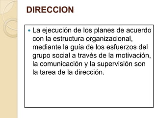 DIRECCION

   La ejecución de los planes de acuerdo
    con la estructura organizacional,
    mediante la guía de los esfuerzos del
    grupo social a través de la motivación,
    la comunicación y la supervisión son
    la tarea de la dirección.
 