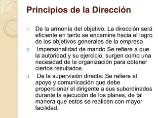 Principios de la Dirección

1. De la armonía del objetivo. La dirección será
   eficiente en tanto se encamine hacia el logro
   de los objetivos generales de la empresa
2. Impersonalidad de mando Se refiere a que
   la autoridad y su ejercicio, surgen como una
   necesidad de la organización para obtener
   ciertos resultados.
3. De la supervisión directa: Se refiere al
   apoyo y comunicación que debe
   proporcionar el dirigente a sus subordinados
   durante la ejecución de los planes, de tal
   manera que estos se realicen con mayor
   facilidad.
 